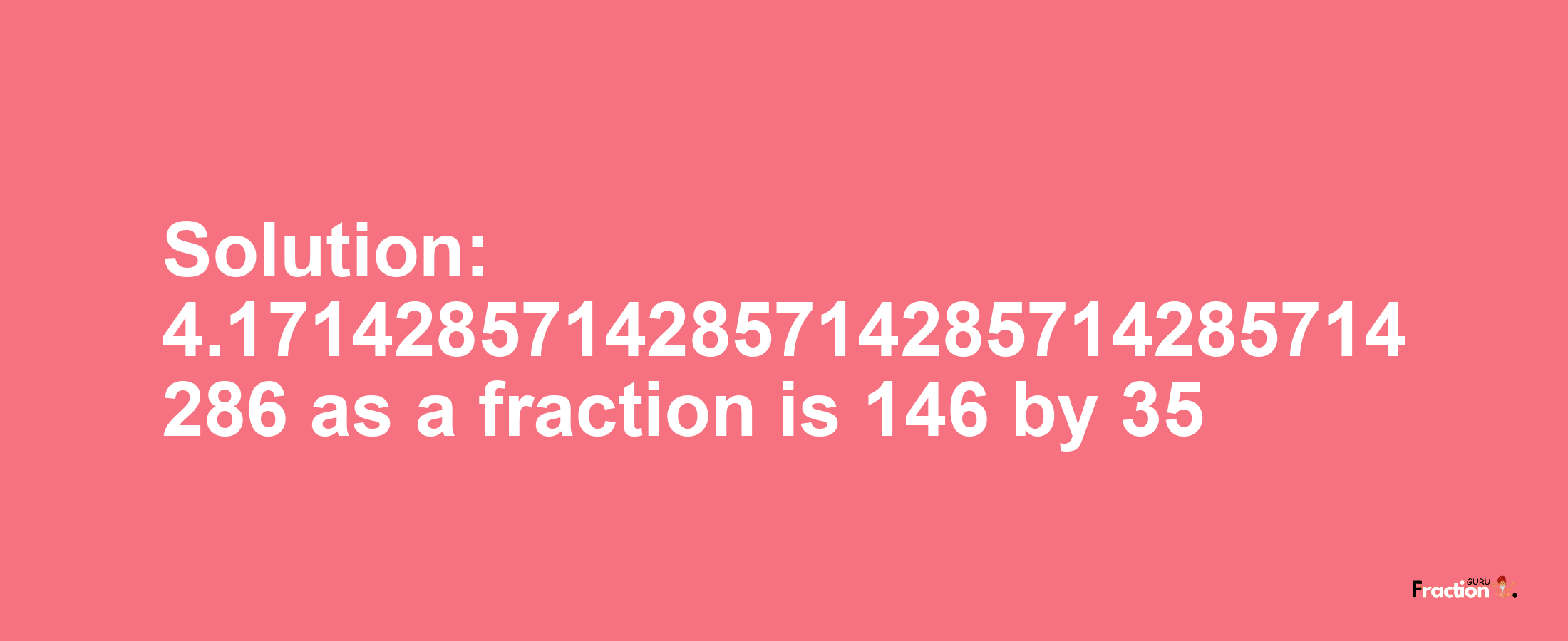 Solution:4.1714285714285714285714285714286 as a fraction is 146/35